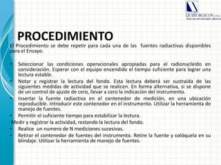 PROCEDIMIENTO
El Procedimiento se debe repetir para cada una de las fuentes radiactivas disponibles
para el Ensayo.
• Seleccionar las condiciones operacionales apropiadas para el radionucleído en
consideración. Esperar con el equipo encendido el tiempo suficiente para lograr una
lectura estable.
• Notar y registrar la lectura del fondo. Esta lectura deberá ser sustraída de las
siguientes medidas de actividad que se realicen. En forma alternativa, si se dispone
de un control de ajuste de cero, llevar a cero la indicación del instrumento.
• Insertar la fuente radiactiva en el contenedor de medición, en una ubicación
reproducible. Introducir este contenedor en el instrumento. Utilizar la herramienta de
manejo de fuentes.
• Permitir el suficiente tiempo para estabilizar la lectura.
Medir y registrar la actividad, restando la lectura del fondo.
• Realice un numero de N mediciones sucesivas.
• Retirar el contenedor de fuentes del instrumento. Retire la fuente y colóquela en su
blindaje. Utilizar la herramienta de manejo de fuentes.
 