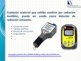 Cualquier material que exhiba cambios por radiación
medibles, puede ser usado como detector de
radiación ionizante.
• Cambio de colores
• Cambios químicos
• Emisión de una luz visible
• Carga eléctrica
• …..
• …..
www.google.com/search?biw=1366&bih=662&tbm=isch&sa=1&ei=UEkHW9muCK-
K5wKA26GoDw&q=espectrometria+survey+meter&oq=espectrometria+survey+meter
 