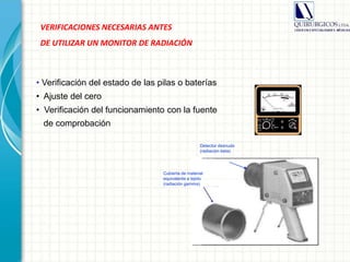 VERIFICACIONES NECESARIAS ANTES
DE UTILIZAR UN MONITOR DE RADIACIÓN
Cubierta de material
equivalente a tejido
(radiación gamma)
Detector desnudo
(radiación beta)
• Verificación del estado de las pilas o baterías
• Ajuste del cero
• Verificación del funcionamiento con la fuente
de comprobación
 