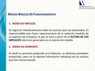 1. MODO DE IMPULSO
Se registran individualmente todos los sucesos que son detectados. Es
imprescindible para hacer espectrometría de la radiación (medida de
su espectro de energías), lo que se hace a partir de la ALTURA DE LOS
IMPULSOS eléctricos generados en el sistema de medida
2. MODO DE CORRIENTE.
Al medir la corriente producida en el detector, se obtienen promedios
temporales, pero no se obtiene información individual de los sucesos
que han interaccionado
MODOS BÁSICOS DE FUNCIONAMIENTO
 