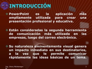  PowerPoint     es    la    aplicación   más
  ampliamente utilizada para crear        una
  presentación profesional y educativa.

 Están consideradas la segunda herramienta
  de comunicación más utilizada en las
  empresas, luego del correo electrónico.

 Su naturaleza eminentemente visual genera
  un impacto inmediato en sus destinatarios,
  a la vez que le permite comunicar
  rápidamente las ideas básicas de un tema.

Ing. Jhony Montenegro                       3
 