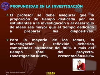  El profesor se debe asegurar que la
  proporción de tiempo dedicada por los
  estudiantes a la investigación y el desarrollo
  de ideas sea mayor que el tiempo dedicado
  a      preparar        las       diapositivas.

 Para    la  mayoría de   los  temas,    la
  investigación     y reflexión    deberían
  comprender alrededor del 80% o más del
  tiempo        total    del      proyecto.
  Investigación=80%,     Presentación=20%



Ing. Jhony Montenegro                          9
                        IDEAS
 