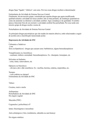 drogas fique "ligada", "elétrica", sem sono. Por isso essas drogas recebem a denominação

Estimulantes da Atividade do Sistema Nervoso Central
Finalmente, há um terceiro grupo, constituído por aquelas drogas que agem modificando
qualitativamente a atividade do nosso cérebro; não se trata portanto, de mudanças quantitativas
como de aumentar ou diminuir a atividade cerebral. Aqui a mudança é de qualidade. O cérebro
passa a funcionar fora do seu normal e a atividade cerebral fica perturbada. Por essa razão este
terceiro grupo de drogas recebe o nome de

Perturbadores da Atividade do Sistema Nervoso Central
.
As principais drogas psicotrópicas que são usadas de maneira abusiva, estão relacionadas a seguir
de acordo com a classificação mencionada acima:

Depressores da Atividade do SNC
-
Calmantes e Sedativos
 ( son
feros ou hipnóticos) - drogas que causam sono: barbitúricos, alguns benzodiazepínicos

Tranqüilizantes ou Ansiolíticos
- acalmam; inibem a ansiedade: benzodiazepínicos. Ex.: diazepam, lorazepam, etc

Solventes ou Inalantes
: colas, tintas, removedores, etc

Opiáceos ou Narcóticos
- aliviam a dor e dão sonolência. Ex.: morfina, heroína, codeína, meperidina, etc.

Xaropes
 - com codeína ou ziprepol
Estimulantes da Atividade do SNC
-

Tabaco

Cocaína, crack e merla

Anfetaminas
Perturbadores da Atividade do SNC
De origem vegetal:

Maconha (THC)

Cogumelos ( psilocibina) e P

lantas Alucinógenas ( mescalina)

Anti-colinérgicos ( lírio, trombeteira, zabumba ou saia branca)

De origem sintética:
 