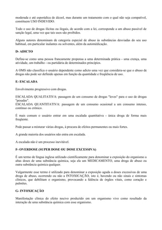 moderada e até esporádica de álcool, mas durante um tratamento com o qual não seja compatível,
constituem USO INDEVIDO.

Todo o uso de drogas ilícitas ou ilegais, de acordo com a lei, corresponde a um abuso passível de
sanção legal, uma vez que tais usos são proibidos.

Alguns autores denominam de categoria especial de abuso às substâncias desviadas do seu uso
habitual, em particular inalantes ou solventes, além da automédicação.

D- ADICTO

Define-se como uma pessoa francamente propensa a uma determinada prática - uma crença, uma
atividade, um trabalho - ou partidária de determinados princípios.

A OMS não classifica o usuário dependente como adicto uma vez que considera-se que o abuso de
drogas não pode ser definido apenas em função da quantidade e freqüência de uso.

E- ESCALADA

Envolvimento progressivo com drogas.

ESCALADA QUALITATIVA: passagem de um consumo de drogas "leves" para o uso de drogas
"pesadas".
ESCALADA QUANTITATIVA: passagem de um consumo ocasional a um consumo intenso,
contínuo ou crônico.

É mais comum o usuário entrar em uma escalada quantitativa - única droga de forma mais
freqüente.

Pode passar a misturar várias drogas, à procura de efeitos permanentes ou mais fortes.

A grande maioria dos usuários não entra em escalada.

A escalada não é um processo inevitável.

F- OVERDOSE (SUPER DOSE OU DOSE EXCESSIVA)

É um termo de língua inglesa utilizado cientificamente para denominar a exposição do organismo a
altas doses de uma substância química, seja ela um MEDICAMENTO, uma droga de abuso ou
outra substância química qualquer.

Vulgarmente esse termo é utilizado para denominar a exposição aguda a doses excessivas de uma
droga de abuso, ocorrendo ou não a INTOXICAÇÃO, isto é, havendo ou não sinais e sintomas
clínicos, que debilitam o organismo, provocando a falência de órgãos vitais, como coração e
pulmões.

G- INTOXICAÇÃO

Manifestação clínica do efeito nocivo produzido em um organismo vivo como resultado da
interação de uma substância química com esse organismo.
 