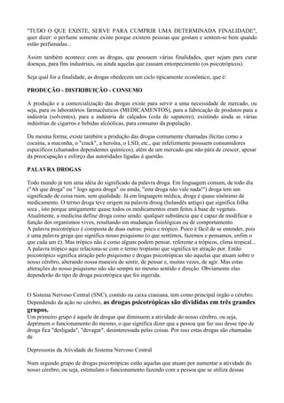"TUDO O QUE EXISTE, SERVE PARA CUMPRIR UMA DETERMINADA FINALIDADE",
quer dizer: o perfume somente existe porque existem pessoas que gostam e sentem-se bem quando
estão perfumadas...

Assim também acontece com as drogas, que possuem várias finalidades, quer sejam para curar
doenças, para fins industriais, ou ainda aquelas que causam entorpecimento (os psicotrópicos).

Seja qual for a finalidade, as drogas obedecem um ciclo tipicamente econômico, que é:

PRODUÇÃO - DISTRIBUIÇÃO - CONSUMO

A produção e a comercialização das drogas existe para servir a uma necessidade de mercado, ou
seja, para os laboratórios farmacêuticos (MEDICAMENTOS), para a fabricação de produtos para a
indústria (solventes), para a indústria de calçados (cola de sapateiro), existindo ainda as várias
indústrias de cigarros e bebidas alcóolicas, para consumo da população.

Da mesma forma, existe também a produção das drogas comumente chamadas ilícitas como a
cocaína, a maconha, o "crack", a heroína, o LSD, etc., que infelizmente possuem consumidores
específicos (chamados dependentes químicos), além de um mercado que não pára de crescer, apesar
da preocupação e esforço das autoridades ligadas à questão.

PALAVRA DROGAS

Todo mundo já tem uma idéia do significado da palavra droga. Em linguagem comum, de todo dia
("Ah que droga" ou " logo agora droga" ou ainda, "esta droga não vale nada!") droga tem um
significado de coisa ruim, sem qualidade. Já em linguagem médica, droga é quase sinônimo de
medicamento. O termo droga teve origem na palavra droog (holandês antigo) que significa folha
seca , isto porque antigamente quase todos os medicamentos eram feitos à base de vegetais.
Atualmente, a medicina define droga como sendo: qualquer substância que é capaz de modificar a
função dos organismos vivos, resultando em mudanças fisiológicas ou de comportamento.
A palavra psicotrópico é composta de duas outras: psico e trópico. Psico é fácil de se entender, pois
é uma palavra grega que significa nosso psiquismo (o que sentimos, fazemos e pensamos, enfim o
que cada um é). Mas trópico não é como alguns podem pensar, referente a trópicos, clima tropical...
A palavra trópico aqui relaciona-se com o termo tropismo que significa ter atração por. Então
psicotrópico significa atração pelo psiquismo e drogas psicotrópicas são aquelas que atuam sobre o
nosso cérebro, alterando nossa maneira de sentir, de pensar e, muitas vezes, de agir. Mas estas
alterações do nosso psiquismo não são sempre no mesmo sentido e direção. Obviamente elas
dependerão do tipo de droga psicotrópica que foi ingerida.


O Sistema Nervoso Central (SNC), contido na caixa craniana, tem como principal órgão o cérebro.
Dependendo da ação no cérebro, as drogas psicotrópicas são divididas em três grandes
grupos.
Um primeiro grupo é aquele de drogas que diminuem a atividade do nosso cérebro, ou seja,
deprimem o funcionamento do mesmo, o que significa dizer que a pessoa que faz uso desse tipo de
droga fica "desligada", "devagar", desinteressada pelas coisas. Por isso estas drogas são chamadas
de

Depressoras da Atividade do Sistema Nervoso Central

Num segundo grupo de drogas psicotrópicas estão aquelas que atuam por aumentar a atividade do
nosso cérebro, ou seja, estimulam o funcionamento fazendo com a pessoa que se utiliza dessas
 