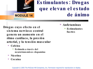 Estimulantes: Drogas que elevan el estado de ánimo Drogas cuyo efecto en el sistema nervioso central genera un aumento en el ritmo cardíaco, la presión arterial, y la tensíón muscular Cafeína Estimula a través del neurotransmisos dopamina Nicotina Cocaína Anfetaminas Estimulantes fuertes  Copyright © 2005 The McGraw-Hill Companies, Inc. Permission required for reproduction or display. 