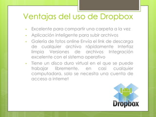 Ventajas del uso de Dropbox
•
•
•
•
Excelente para compartir una carpeta a la vez
Aplicación inteligente para subir archivos
Galería de fotos online Envía el link de descarga
de cualquier archivo rápidamente Interfaz
limpia Versiones de archivos Integración
excelente con el sistema operativo
Tiene un disco duro virtual en el que se puede
trabajar
libremente,
en
casi
cualquier
computadora, solo se necesita una cuenta de
acceso a internet