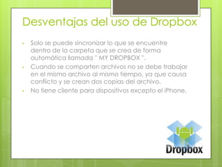 Desventajas del uso de Dropbox
•
•
•
Solo se puede sincronizar lo que se encuentre
dentro de la carpeta que se crea de forma
automática llamada '' MY DROPBOX ''.
Cuando se comparten archivos no se debe trabajar
en el mismo archivo al mismo tiempo, ya que causa
conflicto y se crean dos copias del archivo.
No tiene cliente para dispositivos excepto el iPhone.