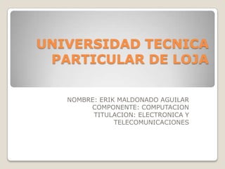 UNIVERSIDAD TECNICA
PARTICULAR DE LOJA
NOMBRE: ERIK MALDONADO AGUILAR
COMPONENTE: COMPUTACION
TITULACION: ELECTRONICA Y
TELECOMUNICACIONES

 