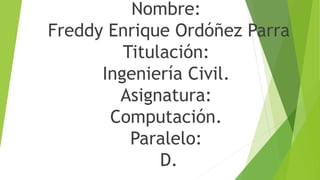 Nombre:
Freddy Enrique Ordóñez Parra
Titulación:
Ingeniería Civil.
Asignatura:
Computación.
Paralelo:
D.
 