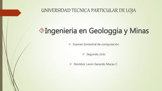 UNIVERSIDAD TECNICA PARTICULAR DE LOJA
Ingenieria en Geologgia y Minas
 Examen bimestral de computación
 Segundo ciclo
 Nombre: Lenin Gerardo Macas C.
 