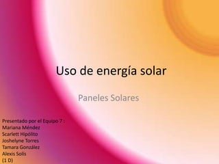 Uso de energía solar
                               Paneles Solares

Presentado por el Equipo 7 :
Mariana Méndez
Scarlett Hipólito
Joshelyne Torres
Tamara González
Alexis Solís
(1 D)
 