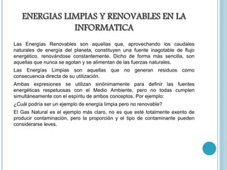 ENERGIAS LIMPIAS Y RENOVABLES EN LA
INFORMATICA
Las Energías Renovables son aquellas que, aprovechando los caudales
naturales de energía del planeta, constituyen una fuente inagotable de flujo
energético, renovándose constantemente. Dicho de forma más sencilla, son
aquellas que nunca se agotan y se alimentan de las fuerzas naturales.
Las Energías Limpias son aquellas que no generan residuos como
consecuencia directa de su utilización.
Ambas expresiones se utilizan sinónimamente para definir las fuentes
energéticas respetuosas con el Medio Ambiente, pero no todas cumplen
simultáneamente con el espíritu de ambos conceptos. Por ejemplo:
¿Cuál podría ser un ejemplo de energía limpia pero no renovable?
El Gas Natural es el ejemplo más claro, no es que esté totalmente exento de
producir contaminación, pero la proporción y el tipo de contaminante pueden
considerarse leves.
 