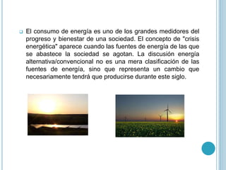  El consumo de energía es uno de los grandes medidores del
progreso y bienestar de una sociedad. El concepto de "crisis
energética" aparece cuando las fuentes de energía de las que
se abastece la sociedad se agotan. La discusión energía
alternativa/convencional no es una mera clasificación de las
fuentes de energía, sino que representa un cambio que
necesariamente tendrá que producirse durante este siglo.
 