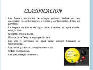 CLASIFICACION
• Las fuentes renovables de energía pueden dividirse en dos
categorías: no contaminantes o limpias y contaminantes. Entre las
primeras:
• La llegada de masas de agua dulce a masas de agua salada:
energía azul.
• El viento: energía eólica.
• El calor de la Tierra: energía geotérmica.
• Los ríos y corrientes de agua dulce: energía hidráulica o
hidroeléctrica.
• Los mares y océanos: energía mareomotriz.
• El Sol: energía solar.
• Las olas: energía undimotriz.
 