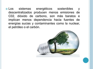  Los sistemas energéticos sostenibles y
descentralizados producen menos emisiones de
C02, dióxido de carbono, son más baratos e
implican menos dependencia hacia fuentes de
energías sucias y contaminantes como la nuclear,
el petróleo o el carbón.
 