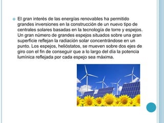  El gran interés de las energías renovables ha permitido
grandes inversiones en la construcción de un nuevo tipo de
centrales solares basadas en la tecnología de torre y espejos.
Un gran número de grandes espejos situados sobre una gran
superficie reflejan la radiación solar concentrándose en un
punto. Los espejos, helióstatos, se mueven sobre dos ejes de
giro con el fin de conseguir que a lo largo del día la potencia
lumínica reflejada por cada espejo sea máxima.
 