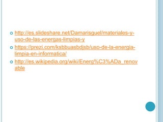  http://es.slideshare.net/Damarisguel/materiales-y-
uso-de-las-energas-limpias-y
 https://prezi.com/ksbbuasbdjsb/uso-de-la-energia-
limpia-en-informatica/
 http://es.wikipedia.org/wiki/Energ%C3%ADa_renov
able
 