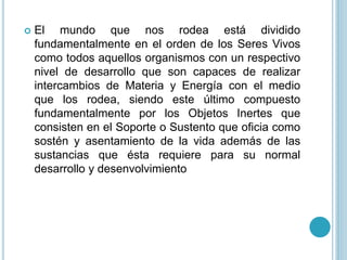 El mundo que nos rodea está dividido
fundamentalmente en el orden de los Seres Vivos
como todos aquellos organismos con un respectivo
nivel de desarrollo que son capaces de realizar
intercambios de Materia y Energía con el medio
que los rodea, siendo este último compuesto
fundamentalmente por los Objetos Inertes que
consisten en el Soporte o Sustento que oficia como
sostén y asentamiento de la vida además de las
sustancias que ésta requiere para su normal
desarrollo y desenvolvimiento
 