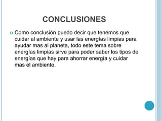 CONCLUSIONES
 Como conclusión puedo decir que tenemos que
cuidar al ambiente y usar las energías limpias para
ayudar mas al planeta, todo este tema sobre
energías limpias sirve para poder saber los tipos de
energías que hay para ahorrar energía y cuidar
mas el ambiente.
 