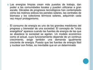 Las energías limpias crean más puestos de trabajo, dan
poder a las comunidades locales y pueden utilizarse a gran
escala. Décadas de progresos tecnológicos han contemplado
cómo los molinos eólicos los paneles solares, las centrales de
biomasa y los colectores térmicos solares, adquirirán cada
vez mayor protagonismo.
o El consumo de energía es uno de los grandes medidores del
progreso y bienestar de una sociedad. El concepto de "crisis
energética" aparece cuando las fuentes de energía de las que
se abastece la sociedad se agotan. Un modelo económico
como el actual, cuyo funcionamiento depende de un continuo
crecimiento, exige también una demanda igualmente
creciente de energía. Puesto que las fuentes de energía fósil
y nuclear son finitas, es inevitable que en un determinado
 