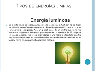 TIPOS DE ENERGÍAS LIMPIAS
Energía luminosa
 Es la más limpia de todas, aunque con la tecnología actual aún no se llegan
a satisfacer los volúmenes necesarios. Sin embargo puede constituir un buen
complemento energético. Así, un panel solar de un metro cuadrado nos
puede dar la potencia necesaria para encender un televisor de 12 pulgadas
en blanco y negro, dos focos ahorradores y una radio a pilas. Ello significa
una ventaja importante en sectores rurales donde el cableado eléctrico no ha
llegado como ocurre en muchos lugares del país.
 