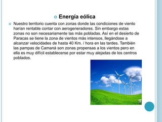  Energía eólica
 Nuestro territorio cuenta con zonas donde las condiciones de viento
harían rentable contar con aerogeneradores. Sin embargo estas
zonas no son necesariamente las más pobladas. Así en el desierto de
Paracas se tiene la zona de vientos más intensos, llegándose a
alcanzar velocidades de hasta 40 Km. / hora en las tardes. También
las pampas de Camaná son zonas propensas a los vientos pero en
ella es muy difícil establecerse por estar muy alejadas de los centros
poblados.
 
