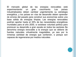 El mercado global de las energías renovables está
experimentando un gran crecimiento. Los países
industrializados deben cambiar urgentemente su estrategia
energética, y los países en vías de desarrollo deben aprender
de errores del pasado para construir sus economías sobre una
base sólida de energías limpias. Las energías renovables
podrían aportar hasta el 35% de las necesidades energéticas
mundiales para el año 2030, si existiese voluntad política para
promover su desarrollo a gran escala en todos los sectores Se
denomina energía renovable a la energía que se obtiene de
fuentes naturales virtualmente inagotables, ya sea por la
inmensa cantidad de energía que contienen, o porque son
capaces de regenerarse por medios naturales.
 