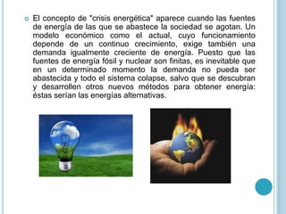  El concepto de "crisis energética" aparece cuando las fuentes
de energía de las que se abastece la sociedad se agotan. Un
modelo económico como el actual, cuyo funcionamiento
depende de un continuo crecimiento, exige también una
demanda igualmente creciente de energía. Puesto que las
fuentes de energía fósil y nuclear son finitas, es inevitable que
en un determinado momento la demanda no pueda ser
abastecida y todo el sistema colapse, salvo que se descubran
y desarrollen otros nuevos métodos para obtener energía:
éstas serían las energías alternativas.
 