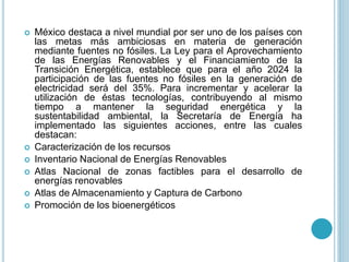  México destaca a nivel mundial por ser uno de los países con
las metas más ambiciosas en materia de generación
mediante fuentes no fósiles. La Ley para el Aprovechamiento
de las Energías Renovables y el Financiamiento de la
Transición Energética, establece que para el año 2024 la
participación de las fuentes no fósiles en la generación de
electricidad será del 35%. Para incrementar y acelerar la
utilización de éstas tecnologías, contribuyendo al mismo
tiempo a mantener la seguridad energética y la
sustentabilidad ambiental, la Secretaría de Energía ha
implementado las siguientes acciones, entre las cuales
destacan:
 Caracterización de los recursos
 Inventario Nacional de Energías Renovables
 Atlas Nacional de zonas factibles para el desarrollo de
energías renovables
 Atlas de Almacenamiento y Captura de Carbono
 Promoción de los bioenergéticos
 