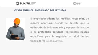 El empleador adopta las medidas necesarias, de
manera oportuna, cuando se detecte que la
utilización de indumentaria y equipos de trabajo
o de protección personal representan riesgos
específicos para la seguridad y salud de los
trabajadores (Art. 60, Ley 29783).
(TEXTO ANTERIOR) MODIFICADO POR LEY 31246
 
