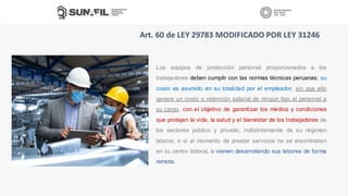 Los equipos de protección personal proporcionados a los
trabajadores deben cumplir con las normas técnicas peruanas; su
costo es asumido en su totalidad por el empleador, sin que ello
genere un costo o retención salarial de ningún tipo al personal a
su cargo, con el objetivo de garantizar los medios y condiciones
que protejan la vida, la salud y el bienestar de los trabajadores de
los sectores público y privado, indistintamente de su régimen
laboral, o si al momento de prestar servicios no se encontraban
en su centro laboral, o vienen desarrollando sus labores de forma
remota.
Art. 60 de LEY 29783 MODIFICADO POR LEY 31246
 