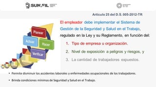 El empleador debe implementar el Sistema de
Gestión de la Seguridad y Salud en el Trabajo,
regulado en la Ley y su Reglamento, en función del:
1. Tipo de empresa u organización.
2. Nivel de exposición a peligros y riesgos, y
3. La cantidad de trabajadores expuestos.
Artículo 25 del D.S. 005-2012-TR
• Permite disminuir los accidentes laborales y enfermedades ocupacionales de los trabajadores.
• Brinda condiciones mínimas de Seguridad y Salud en el Trabajo.
 