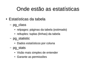 Onde estão as estatísticas 
● Estatísticas da tabela 
– pg_class 
● relpages: páginas da tabela (estimado) 
● reltuples: tuplas (linhas) da tabela 
– pg_statistic 
● Dados estatísticos por coluna 
– pg_stats 
● Visão mais simples de entender 
● Garante as permissões 
 