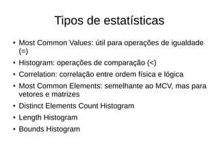 Tipos de estatísticas 
● Most Common Values: útil para operações de igualdade 
(=) 
● Histogram: operações de comparação (<) 
● Correlation: correlação entre ordem física e lógica 
● Most Common Elements: semelhante ao MCV, mas para 
vetores e matrizes 
● Distinct Elements Count Histogram 
● Length Histogram 
● Bounds Histogram 
 