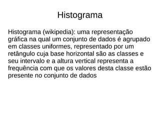 Histograma 
Histograma (wikipedia): uma representação 
gráfica na qual um conjunto de dados é agrupado 
em classes uniformes, representado por um 
retângulo cuja base horizontal são as classes e 
seu intervalo e a altura vertical representa a 
frequência com que os valores desta classe estão 
presente no conjunto de dados 
 