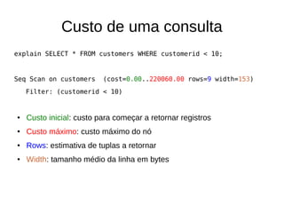 Custo de uma consulta 
explain SELECT * FROM customers WHERE customerid < 10; 
Seq Scan on customers (cost=0.00..220060.00 rows=9 width=153) 
Filter: (customerid < 10) 
● Custo inicial: custo para começar a retornar registros 
● Custo máximo: custo máximo do nó 
● Rows: estimativa de tuplas a retornar 
● Width: tamanho médio da linha em bytes 
 
