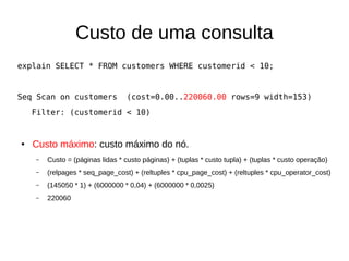 Custo de uma consulta 
explain SELECT * FROM customers WHERE customerid < 10; 
Seq Scan on customers (cost=0.00..220060.00 rows=9 width=153) 
Filter: (customerid < 10) 
● Custo máximo: custo máximo do nó. 
– Custo = (páginas lidas * custo páginas) + (tuplas * custo tupla) + (tuplas * custo operação) 
– (relpages * seq_page_cost) + (reltuples * cpu_page_cost) + (reltuples * cpu_operator_cost) 
– (145050 * 1) + (6000000 * 0,04) + (6000000 * 0,0025) 
– 220060 
 