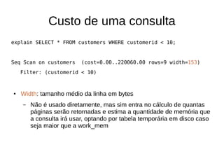 Custo de uma consulta 
explain SELECT * FROM customers WHERE customerid < 10; 
Seq Scan on customers (cost=0.00..220060.00 rows=9 width=153) 
Filter: (customerid < 10) 
● Width: tamanho médio da linha em bytes 
– Não é usado diretamente, mas sim entra no cálculo de quantas 
páginas serão retornadas e estima a quantidade de memória que 
a consulta irá usar, optando por tabela temporária em disco caso 
seja maior que a work_mem 
 