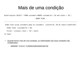 Mais de uma condição 
ds2=# explain SELECT * FROM customers WHERE customerid < 10 and state = 'DC'; 
QUERY PLAN 
----------------------------------------------------------------------------------- 
Index Scan using customers_pkey on customers (cost=0.43..39.35 rows=1 width=155) 
Index Cond: (customerid < 10) 
Filter: ((state)::text = 'DC'::text) 
(3 rows) 
● Quando temos mais de uma condição, as seletividades das duas condições são 
multiplicadas: 
– 6000000 * 0.0113 * 0,000001500250004166736 
 