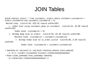 JOIN Tables 
ds2=# explain select * from customers, orders where customers.customerid = 
orders.customerid and customers.customerid < 9; 
Nested Loop (cost=5.03..823.45 rows=4 width=185) 
-> Index Scan using customers_pkey on customers (cost=0.43..35.90 rows=9 
width=155) 
Index Cond: (customerid < 9) 
-> Bitmap Heap Scan on orders (cost=4.59..87.30 rows=21 width=30) 
Recheck Cond: (customerid = customers.customerid) 
-> Bitmap Index Scan on ix_order_custid (cost=0.00..4.59 rows=21 
width=0) 
Index Cond: (customerid = customers.customerid) 
● Selectivity =(1 - null_frac1) * (1 - null_frac2) * min(1/num_distinct1, 1/num_distinct2) 
– (1 – 0) * (1 – 0,161867) * min(1/6000000, 1/0,161867) = 0.000000166666666666666667 
● Rows = (outer_cardinality * inner_cardinality) * selectivity 
– (9 * 3.59648e+060) * 0.000000166666666666666667 = 4 
 