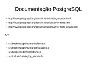 Documentação PostgreSQL 
● http://www.postgresql.org/docs/9.3/static/using-explain.html 
● http://www.postgresql.org/docs/9.3/static/planner-stats.html 
● http://www.postgresql.org/docs/9.3/static/planner-stats-details.html 
GIT 
● src/backend/optimizer/util/plancat.c 
● src/backend/optimizer/path/clausesel.c 
● src/backend/utils/adt/selfuncs.c 
● src/include/catalog/pg_statistic.h 
