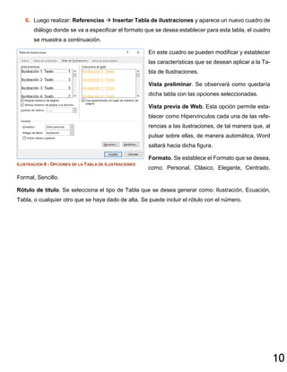 10
6. Luego realizar: Referencias  Insertar Tabla de ilustraciones y aparece un nuevo cuadro de
diálogo donde se va a especificar el formato que se desea establecer para esta tabla, el cuadro
se muestra a continuación.
En este cuadro se pueden modificar y establecer
las características que se desean aplicar a la Ta-
bla de Ilustraciones.
Vista preliminar. Se observará como quedaría
dicha tabla con las opciones seleccionadas.
Vista previa de Web. Esta opción permite esta-
blecer como Hipervínculos cada una de las refe-
rencias a las ilustraciones, de tal manera que, al
pulsar sobre ellas, de manera automática, Word
saltará hacia dicha figura.
Formato. Se establece el Formato que se desea,
como: Personal, Clásico, Elegante, Centrado,
Formal, Sencillo.
Rótulo de título. Se selecciona el tipo de Tabla que se desea generar como: Ilustración, Ecuación,
Tabla, o cualquier otro que se haya dado de alta. Se puede incluir el rótulo con el número.
ILUSTRACIÓN 8 - OPCIONES DE LA TABLA DE ILUSTRACIONES
 