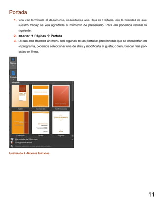 11
Portada
1. Una vez terminado el documento, necesitamos una Hoja de Portada, con la finalidad de que
nuestro trabajo se vea agradable al momento de presentarlo. Para ello podemos realizar lo
siguiente:
2. Insertar  Páginas  Portada
3. Lo cual nos muestra un menú con algunas de las portadas predefinidas que se encuentran en
el programa, podemos seleccionar una de ellas y modificarla al gusto; o bien, buscar más por-
tadas en línea.
ILUSTRACIÓN 9 - MENÚ DE PORTADAS
 