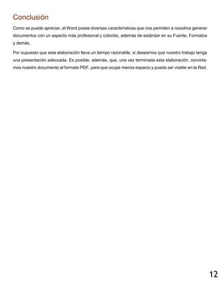 12
Conclusión
Como se puede apreciar, el Word posee diversas características que nos permiten a nosotros generar
documentos con un aspecto más profesional y colorido, además de estándar en su Fuente, Formatos
y demás.
Por supuesto que esta elaboración lleva un tiempo razonable, si deseamos que nuestro trabajo tenga
una presentación adecuada. Es posible, además, que, una vez terminada esta elaboración, convirta-
mos nuestro documento al formato PDF, para que ocupe menos espacio y pueda ser visible en la Red.
 