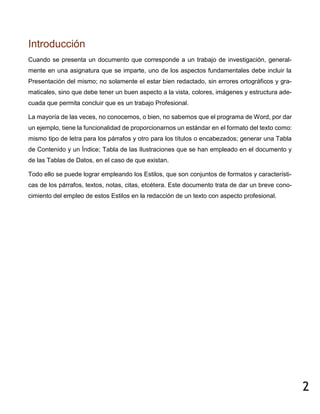 2
Introducción
Cuando se presenta un documento que corresponde a un trabajo de investigación, general-
mente en una asignatura que se imparte, uno de los aspectos fundamentales debe incluir la
Presentación del mismo; no solamente el estar bien redactado, sin errores ortográficos y gra-
maticales, sino que debe tener un buen aspecto a la vista, colores, imágenes y estructura ade-
cuada que permita concluir que es un trabajo Profesional.
La mayoría de las veces, no conocemos, o bien, no sabemos que el programa de Word, por dar
un ejemplo, tiene la funcionalidad de proporcionarnos un estándar en el formato del texto como:
mismo tipo de letra para los párrafos y otro para los títulos o encabezados; generar una Tabla
de Contenido y un Índice; Tabla de las Ilustraciones que se han empleado en el documento y
de las Tablas de Datos, en el caso de que existan.
Todo ello se puede lograr empleando los Estilos, que son conjuntos de formatos y característi-
cas de los párrafos, textos, notas, citas, etcétera. Este documento trata de dar un breve cono-
cimiento del empleo de estos Estilos en la redacción de un texto con aspecto profesional.
 