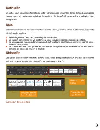 3
Definición
Un Estilo, es un conjunto de formatos de texto y párrafo que se encuentran dentro de Word catalogados
bajo un Nombre y ciertas características, dependiendo de si ese Estilo se va aplicar a un texto o bien,
a un párrafo.
Usos
Estandarizar el formato de un documento en cuanto a texto, párrafos, tablas, ilustraciones, espaciado
e interlineado, etcétera.
1. Permiten generar Tabla de Contenido y de Ilustraciones.
2. Se pueden personalizar los ya existentes y crear nuevos con características específicas.
3. Se actualizan de manera automática cuando sufren alguna modificación, siempre y cuando se ac-
tive esta característica.
4. Se pueden emplear para generar el cascarón de una presentación de Power Point, empleando
para ello los estilos de Título 1 al Título 9.
Ubicación
Los Estilos se encuentran en la ficha o menú Inicio, cerca de la parte final en un área que se encuentra
indicada con este nombre, a continuación, se muestra su ubicación:
ILUSTRACIÓN 1 - ESTILOS EN WORD
Conjunto de Esti-
los Predetermi-
nados.
Muestra más
Estilos
Cuadro de Diá-
logo Estilos
 