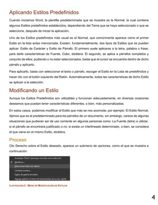 4
Aplicando Estilos Predefinidos
Cuando iniciamos Word, la plantilla predeterminada que se muestra es la Normal, la cual contiene
algunos Estilos predefinidos establecidos, dependiendo del Tema que se haya seleccionado o que se
seleccione, después de iniciar la aplicación.
Uno de los Estilos predefinidos más usual es el Normal, que comúnmente aparece como el primer
Estilo en la lista antes mencionada. Existen, fundamentalmente, dos tipos de Estilos que se pueden
aplicar: Estilo de Carácter y Estilo de Párrafo. El primero suele aplicarse a la letra, palabra o frase;
para darle características de Fuente, Color, etcétera. El segundo, se aplica a párrafos completos y
conjunto de ellos; pudiendo o no estar seleccionados, basta que el cursor se encuentre dentro de dicho
párrafo y aplicarlo.
Para aplicarlo, basta con seleccionar el texto o párrafo, escoger el Estilo en la Lista de predefinidos y
hacer clic con el botón izquierdo del Ratón. Automáticamente, todas las características de dicho Estilo
se aplican a la selección.
Modificando un Estilo
Aunque los Estilos Predefinidos son utilizables y funcionan adecuadamente, en diversas ocasiones
deseamos que puedan tener características diferentes, o bien, más personalizadas.
En estos casos, podemos modificar el Estilo que más se nos acomode, por ejemplo: El Estilo Normal,
dijimos que es el predeterminado para los párrafos de un documento, sin embargo, carece de algunas
situaciones que pudieran ser de uso corriente en algunas personas como: La Fuente (letra) a utilizar,
si el párrafo se encontrará justificado o no, si existe un interlineado determinado, o bien, se considera
el que viene en el mismo Estilo, etcétera.
Proceso
Clic Derecho sobre el Estilo deseado, aparece un submenú de opciones, como el que se muestra a
continuación:
ILUSTRACIÓN 2 - MENÚ DE MODIFICACIÓN DE ESTILOS
 