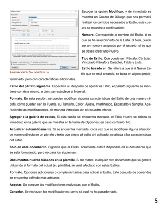 5
Escoger la opción Modificar, y de inmediato se
muestra un Cuadro de Diálogo que nos permitirá
realizar los cambios necesarios al Estilo, este cua-
dro se muestra a continuación:
Nombre. Corresponde al nombre del Estilo, si es
que se ha seleccionado de la Lista. O bien, puede
ser un nombre asignado por el usuario, si es que
se desea crear uno Nuevo.
Tipo de Estilo. Que puede ser: Párrafo, Carácter,
Vinculado Párrafo y Carácter, Tabla y Lista.
Estilo basado en. Se refiere a que si el Nuevo Es-
tilo que se está creando, se basa en alguno prede-
terminado, pero con características adicionales.
Estilo del párrafo siguiente. Especifica si, después de aplicar el Estilo, el párrafo siguiente se man-
tiene con éste mismo, o bien, se restablece al Normal.
Formato. En esta sección, se pueden modificar algunas características del Estilo de una manera rá-
pida, como pueden ser: la Fuente, su Tamaño, Color, Ajuste, Interlineado, Espaciado y Sangría. Apa-
reciendo las modificaciones, de manera inmediata en el recuadro inferior.
Agregar a la galería de estilos. Si esta casilla se encuentra marcada, el Estilo Nuevo se coloca de
inmediato en la galería que se muestra en la barra de Opciones; en caso contrario, No.
Actualizar automáticamente. Si se encuentra marcada, cada vez que se modifique alguna situación
de manera directa en un párrafo o texto que afecte al estilo ahí aplicado, se añada a las características
del estilo.
Sólo en este documento. Significa que el Estilo, solamente estará disponible en el documento que
se está formulando, pero no para los siguientes.
Documentos nuevos basados en la plantilla. Si se marca, cualquier otro documento que se genera
utilizando el formato del actual (su plantilla), se verá afectado con estos Estilos.
Formato. Opciones adicionales o complementarias para aplicar al Estilo. Este conjunto de comandos
se encuentra definido más adelante.
Aceptar. Se aceptan las modificaciones realizadas con el Estilo.
Cancelar. Se rechazan las modificaciones, como si aquí no ha pasado nada.
ILUSTRACIÓN 3 - DIÁLOGO ESTILOS
 