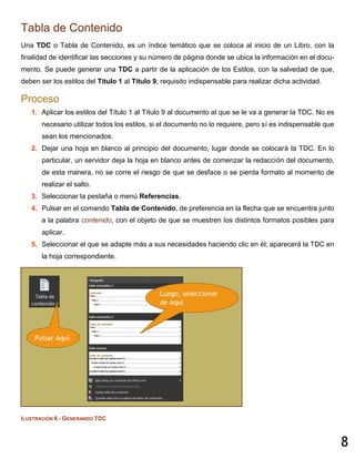 8
Tabla de Contenido
Una TDC o Tabla de Contenido, es un índice temático que se coloca al inicio de un Libro, con la
finalidad de identificar las secciones y su número de página donde se ubica la información en el docu-
mento. Se puede generar una TDC a partir de la aplicación de los Estilos, con la salvedad de que,
deben ser los estilos del Título 1 al Título 9; requisito indispensable para realizar dicha actividad.
Proceso
1. Aplicar los estilos del Título 1 al Título 9 al documento al que se le va a generar la TDC. No es
necesario utilizar todos los estilos, si el documento no lo requiere, pero sí es indispensable que
sean los mencionados.
2. Dejar una hoja en blanco al principio del documento, lugar donde se colocará la TDC. En lo
particular, un servidor deja la hoja en blanco antes de comenzar la redacción del documento,
de esta manera, no se corre el riesgo de que se desface o se pierda formato al momento de
realizar el salto.
3. Seleccionar la pestaña o menú Referencias.
4. Pulsar en el comando Tabla de Contenido, de preferencia en la flecha que se encuentra junto
a la palabra contenido, con el objeto de que se muestren los distintos formatos posibles para
aplicar.
5. Seleccionar el que se adapte más a sus necesidades haciendo clic en él; aparecerá la TDC en
la hoja correspondiente.
ILUSTRACIÓN 6 - GENERANDO TDC
Pulsar Aquí
Luego, seleccionar
de Aquí
 